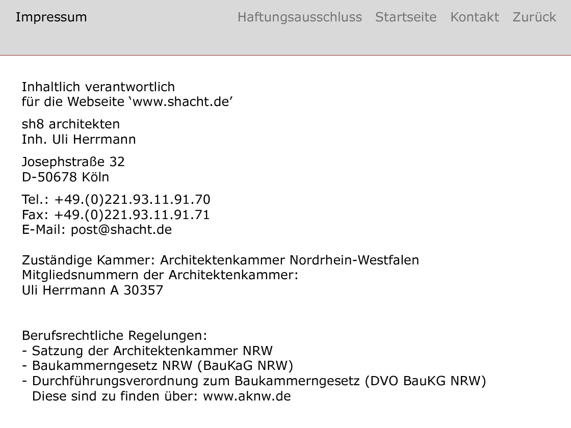 Impressum: Inhaltlich verantwortlich für die Webseite www.shacht.de: sh8 architekten, Inhaber: Uli Herrmann ––– Josephstraße 32, 50678 Köln ––– Tel.: +49.(0)221.93.11.91.70, Fax: +49.(0)221.93.11.91.71 ––– E–Mail: post@shacht.de ––– Zuständige Kammer: Architektenkammer Nordrhein–Westfalen ––– Mitgliedsnummern der Architektenkammer: 
Uli Herrmann A 30357, 
––– Berufsrechtliche Regelungen:
– Satzung der Architektenkammer NRW
– Baukammerngesetz NRW (BauKaG NRW)
– Durchführungsverordnung zum Baukammerngesetz (DVO BauKG NRW) 
Diese sind zu finden über: www.aknw.de